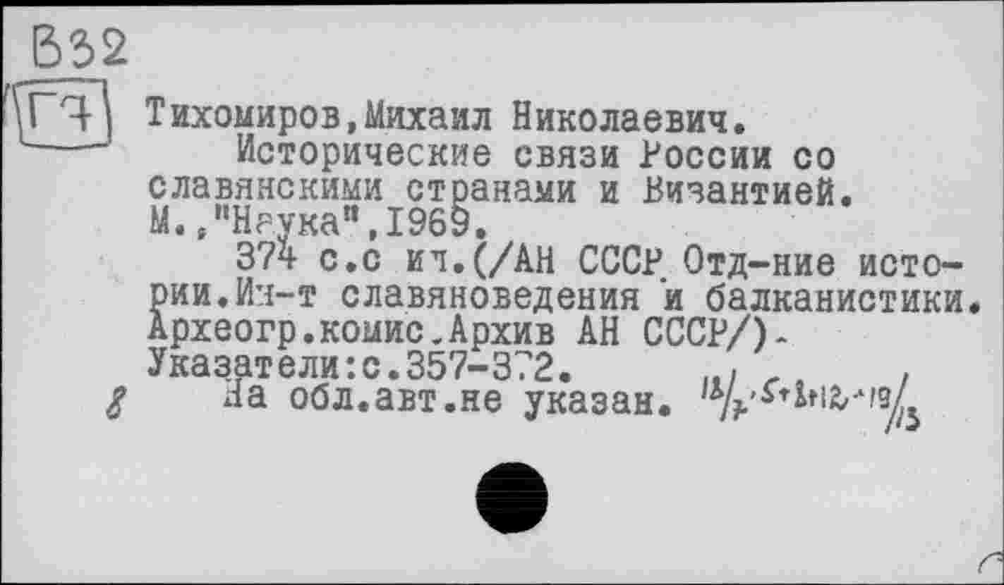 ﻿В32
Рч Тихомиров,Михаил Николаевич.
---- Исторические связи России со славянскими странами и Византией.
М. /’Наука", 1969.
374 с.с ил. (/АН СССР Отд-ние истории. Ин-т славяноведения и балканистики. Археогр.комис.Архив АН СССР/)-Указатели:с.357-372.	.
g на обл.авт.не указан.